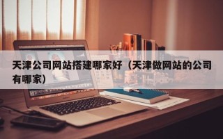 渠县天津公司网站搭建哪家好（天津做网站的公司有哪家）