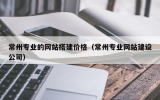 渠县常州专业的网站搭建价格（常州专业网站建设公司）
