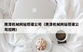 渠县鹰潭机械网站搭建公司（鹰潭机械网站搭建公司招聘）